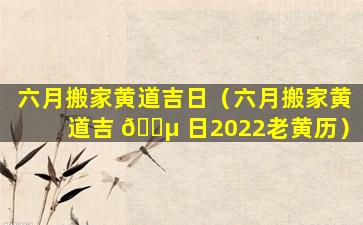 六月搬家黄道吉日（六月搬家黄道吉 🐵 日2022老黄历）